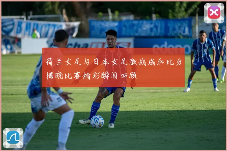 荷兰女足与日本女足激战成和比分揭晓比赛精彩瞬间回顾