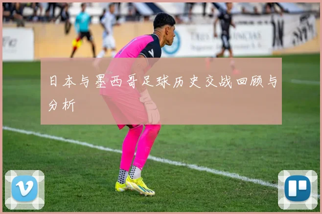 日本与墨西哥足球历史交战回顾与分析
